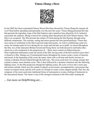 Yimou Zhang s Hero
In late 2002 the Oscar nominated Chinese Wuxia film Hero directed by Yimou Zhang hit cinemas all
over China before spreading internationally over the next few years. Yimou Zhang presented this tale
that presents the legendary reign of the Qin Emperor and a nameless hero played by Jet Li tasked to
assassinate the emperor. Zhang is known for creating films that present the rich Chinese history. This
film is no exception. The film presents the culture of China during the Qin Dynasty through many
different components. The costume, setting and music present the time period perfectly. Yimou also
uses colour as symbolism in the film to present major plot points. As well as symbolising a part of a
scene, for instance pink for love during the sex scene and red later on as death. As shown throughout
the film, two of the characters Broken Sword and Flying Snow are both dressed in red hanfu robes
which are a rich component in the progression of ... Show more content on Helpwriting.net ...
Their traditional instruments create the mood of the film, having some of the best musical scores that I
ve heard in a film. Zhangs use of instrumental music throughout his scenes create a sense of intensity
and mood. At the beginning of the scene the music starts with a soft tune and slowly increase in
volume as Broken Sword walked through the hall ways. The scene used more of a strings melody that
created a calmer, more intimate scene. This is then followed by a dynamic transition into the following
fighting scene. As the film progresses though the fighting scenes, the score evolves into a more epic
and intense melody which uses the sounds of objects in movement, accompanied by a percussion that
creates an intense mood, and the soft vocals of a female to create a more elegant melody. Dun Tan, the
composer of the score used more traditional forms of instruments to create a feeling of immersion in
the time period chosen. The music is one of the strongest elements in the film really creating the
... Get more on HelpWriting.net ...
 