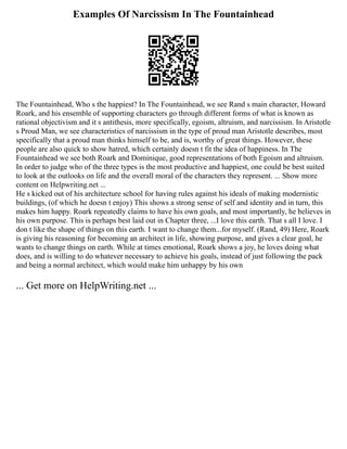 Examples Of Narcissism In The Fountainhead
The Fountainhead, Who s the happiest? In The Fountainhead, we see Rand s main character, Howard
Roark, and his ensemble of supporting characters go through different forms of what is known as
rational objectivism and it s antithesis, more specifically, egoism, altruism, and narcissism. In Aristotle
s Proud Man, we see characteristics of narcissism in the type of proud man Aristotle describes, most
specifically that a proud man thinks himself to be, and is, worthy of great things. However, these
people are also quick to show hatred, which certainly doesn t fit the idea of happiness. In The
Fountainhead we see both Roark and Dominique, good representations of both Egoism and altruism.
In order to judge who of the three types is the most productive and happiest, one could be best suited
to look at the outlooks on life and the overall moral of the characters they represent. ... Show more
content on Helpwriting.net ...
He s kicked out of his architecture school for having rules against his ideals of making modernistic
buildings, (of which he doesn t enjoy) This shows a strong sense of self and identity and in turn, this
makes him happy. Roark repeatedly claims to have his own goals, and most importantly, he believes in
his own purpose. This is perhaps best laid out in Chapter three, ...I love this earth. That s all I love. I
don t like the shape of things on this earth. I want to change them...for myself. (Rand, 49) Here, Roark
is giving his reasoning for becoming an architect in life, showing purpose, and gives a clear goal, he
wants to change things on earth. While at times emotional, Roark shows a joy, he loves doing what
does, and is willing to do whatever necessary to achieve his goals, instead of just following the pack
and being a normal architect, which would make him unhappy by his own
... Get more on HelpWriting.net ...
 