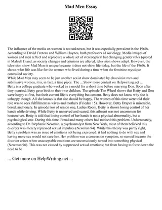 Mad Men Essay
The influence of the media on women is not unknown, but it was especially prevalent in the 1960s.
According to David Croteau and William Hoynes, both professors of sociology, Media images of
women and men reflect and reproduce a whole set of stereotypical but changing gender roles (quoted
in Mahrdt 1) and, as society changes and opinions are altered, television shows adapt. However, the
television show Mad Men is unique because it does not show life today, but the life of the 1960s. It
shows what life was like for the women who lived during a time when the feminine mystique
controlled society.
While Mad Men may seem to be just another sexist show dominated by chauvinist men and
submissive women, it is, in fact, a time piece. The ... Show more content on Helpwriting.net ...
Betty is a college graduate who worked as a model for a short time before marrying Don. Soon after
they married, Betty gave birth to their two children. The episode The Wheel shows that Betty and Don
were happy at first, but their current life is everything but content. Betty does not know why she is
unhappy though. All she knows is that she should be happy. The women of this time were told their
role was to seek fulfillment as wives and mothers (Friedan 15). However, Betty Draper is miserable,
bored, and lonely. In episode two of season one, Ladies Room, Betty is shown losing control of her
hands while driving. While Betty is unnerved and scared, this ailment was not uncommon for
housewives. Betty is told that losing control of her hands is not a physical abnormality, but a
psychological one. During this time, Freud and many others had noticed this problem. Unfortunately,
according to Dr. Stephanie Newman, a psychoanalyst from New York, most of them believed this
disorder was merely repressed sexual impulses (Newman 94). While this theory was partly right,
Betty s problem was an issue of emotions not being expressed: it had nothing to do with sex and
having more sex would not cure her. Her problem was a conversion symptom, so named because the
disorder arises when unacceptable emotions are unconsciously turned into something physical
(Newman 96). This was not caused by suppressed sexual emotions; but from having to force down the
need to be
... Get more on HelpWriting.net ...
 