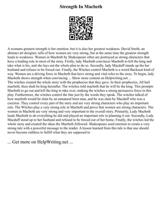 Strength In Macbeth
A womans greatest strength is her emotion, but it is also her greatest weakness. David Smith, an
abstract art designer, tells of how women are very strong, but at the same time the greatest strength
leads to weakness. Women in Macbeth by Shakespeare often are portrayed as strong characters that
have a leading role in most of the story. Firstly, lady Macbeth convinces Macbeth to kill the king and
take what is his, and she lays out the whole plan to do so. Secondly, lady Macduff stands up the her
husband and refuses to be forced out. Finally, the Witches control Macbeth is a weird Backseat kind of
way. Women are a driving force in Macbeth that have strong and vital roles to the story. To begin, lady
Macbeth shows strength when convincing ... Show more content on Helpwriting.net ...
The witches created the whole story with the prophecies that they gave. In their prophecies, All hail
macbeth, thou shalt be king hereafter. The witches told macbeth that he will be the king. This prompts
Macbeth to go out and kill the king to take over, making the witches a strong persuasive force in this
play. Furthermore, the witches control the fate just by the words they speak. The witches talked of
how macbeth would be slain by an unnatural born man, and be was slain by Macduff who was a
csection. They control every part of the story and are very strong characters who play an important
role. The Witches play a very strong role in Macbeth and prove that women are strong characters. The
women in Macbeth are very strong and very important to the overall story. Primarily, Lady Macbeth
leads Macbeth to do everything he did and played an important role in planning it out. Secondly, Lady
Macduff stood up to her husband and refused to be forced out of her home. Finally, the witches led the
whole story and created the ideas the Macbeth followed. Shakespeare used emotion to create a very
strong tale with a powerful message to the reader. A lesson learned from this tale is that one should
never become ruthless to fulfill what they are supposed to
... Get more on HelpWriting.net ...
 
