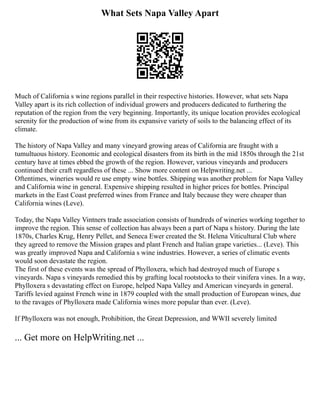 What Sets Napa Valley Apart
Much of California s wine regions parallel in their respective histories. However, what sets Napa
Valley apart is its rich collection of individual growers and producers dedicated to furthering the
reputation of the region from the very beginning. Importantly, its unique location provides ecological
serenity for the production of wine from its expansive variety of soils to the balancing effect of its
climate.
The history of Napa Valley and many vineyard growing areas of California are fraught with a
tumultuous history. Economic and ecological disasters from its birth in the mid 1850s through the 21st
century have at times ebbed the growth of the region. However, various vineyards and producers
continued their craft regardless of these ... Show more content on Helpwriting.net ...
Oftentimes, wineries would re use empty wine bottles. Shipping was another problem for Napa Valley
and California wine in general. Expensive shipping resulted in higher prices for bottles. Principal
markets in the East Coast preferred wines from France and Italy because they were cheaper than
California wines (Leve).
Today, the Napa Valley Vintners trade association consists of hundreds of wineries working together to
improve the region. This sense of collection has always been a part of Napa s history. During the late
1870s, Charles Krug, Henry Pellet, and Seneca Ewer created the St. Helena Viticultural Club where
they agreed to remove the Mission grapes and plant French and Italian grape varieties... (Leve). This
was greatly improved Napa and California s wine industries. However, a series of climatic events
would soon devastate the region.
The first of these events was the spread of Phylloxera, which had destroyed much of Europe s
vineyards. Napa s vineyards remedied this by grafting local rootstocks to their vinifera vines. In a way,
Phylloxera s devastating effect on Europe, helped Napa Valley and American vineyards in general.
Tariffs levied against French wine in 1879 coupled with the small production of European wines, due
to the ravages of Phylloxera made California wines more popular than ever. (Leve).
If Phylloxera was not enough, Prohibition, the Great Depression, and WWII severely limited
... Get more on HelpWriting.net ...
 