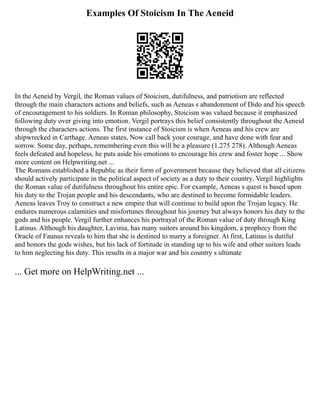 Examples Of Stoicism In The Aeneid
In the Aeneid by Vergil, the Roman values of Stoicism, dutifulness, and patriotism are reflected
through the main characters actions and beliefs, such as Aeneas s abandonment of Dido and his speech
of encouragement to his soldiers. In Roman philosophy, Stoicism was valued because it emphasized
following duty over giving into emotion. Vergil portrays this belief consistently throughout the Aeneid
through the characters actions. The first instance of Stoicism is when Aeneas and his crew are
shipwrecked in Carthage. Aeneas states, Now call back your courage, and have done with fear and
sorrow. Some day, perhaps, remembering even this will be a pleasure (1.275 278). Although Aeneas
feels defeated and hopeless, he puts aside his emotions to encourage his crew and foster hope ... Show
more content on Helpwriting.net ...
The Romans established a Republic as their form of government because they believed that all citizens
should actively participate in the political aspect of society as a duty to their country. Vergil highlights
the Roman value of dutifulness throughout his entire epic. For example, Aeneas s quest is based upon
his duty to the Trojan people and his descendants, who are destined to become formidable leaders.
Aeneas leaves Troy to construct a new empire that will continue to build upon the Trojan legacy. He
endures numerous calamities and misfortunes throughout his journey but always honors his duty to the
gods and his people. Vergil further enhances his portrayal of the Roman value of duty through King
Latinus. Although his daughter, Lavinia, has many suitors around his kingdom, a prophecy from the
Oracle of Faunus reveals to him that she is destined to marry a foreigner. At first, Latinus is dutiful
and honors the gods wishes, but his lack of fortitude in standing up to his wife and other suitors leads
to him neglecting his duty. This results in a major war and his country s ultimate
... Get more on HelpWriting.net ...
 