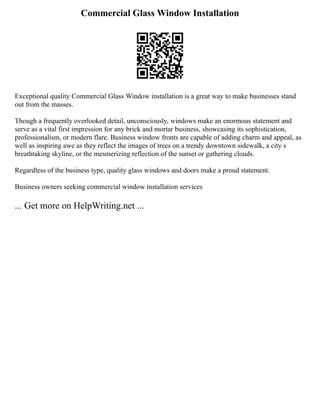Commercial Glass Window Installation
Exceptional quality Commercial Glass Window installation is a great way to make businesses stand
out from the masses.
Though a frequently overlooked detail, unconsciously, windows make an enormous statement and
serve as a vital first impression for any brick and mortar business, showcasing its sophistication,
professionalism, or modern flare. Business window fronts are capable of adding charm and appeal, as
well as inspiring awe as they reflect the images of trees on a trendy downtown sidewalk, a city s
breathtaking skyline, or the mesmerizing reflection of the sunset or gathering clouds.
Regardless of the business type, quality glass windows and doors make a proud statement.
Business owners seeking commercial window installation services
... Get more on HelpWriting.net ...
 
