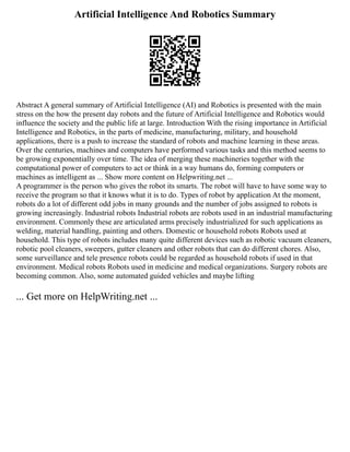 Artificial Intelligence And Robotics Summary
Abstract A general summary of Artificial Intelligence (AI) and Robotics is presented with the main
stress on the how the present day robots and the future of Artificial Intelligence and Robotics would
influence the society and the public life at large. Introduction With the rising importance in Artificial
Intelligence and Robotics, in the parts of medicine, manufacturing, military, and household
applications, there is a push to increase the standard of robots and machine learning in these areas.
Over the centuries, machines and computers have performed various tasks and this method seems to
be growing exponentially over time. The idea of merging these machineries together with the
computational power of computers to act or think in a way humans do, forming computers or
machines as intelligent as ... Show more content on Helpwriting.net ...
A programmer is the person who gives the robot its smarts. The robot will have to have some way to
receive the program so that it knows what it is to do. Types of robot by application At the moment,
robots do a lot of different odd jobs in many grounds and the number of jobs assigned to robots is
growing increasingly. Industrial robots Industrial robots are robots used in an industrial manufacturing
environment. Commonly these are articulated arms precisely industrialized for such applications as
welding, material handling, painting and others. Domestic or household robots Robots used at
household. This type of robots includes many quite different devices such as robotic vacuum cleaners,
robotic pool cleaners, sweepers, gutter cleaners and other robots that can do different chores. Also,
some surveillance and tele presence robots could be regarded as household robots if used in that
environment. Medical robots Robots used in medicine and medical organizations. Surgery robots are
becoming common. Also, some automated guided vehicles and maybe lifting
... Get more on HelpWriting.net ...
 