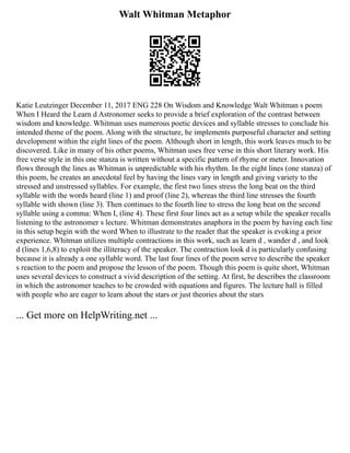 Walt Whitman Metaphor
Katie Leutzinger December 11, 2017 ENG 228 On Wisdom and Knowledge Walt Whitman s poem
When I Heard the Learn d Astronomer seeks to provide a brief exploration of the contrast between
wisdom and knowledge. Whitman uses numerous poetic devices and syllable stresses to conclude his
intended theme of the poem. Along with the structure, he implements purposeful character and setting
development within the eight lines of the poem. Although short in length, this work leaves much to be
discovered. Like in many of his other poems, Whitman uses free verse in this short literary work. His
free verse style in this one stanza is written without a specific pattern of rhyme or meter. Innovation
flows through the lines as Whitman is unpredictable with his rhythm. In the eight lines (one stanza) of
this poem, he creates an anecdotal feel by having the lines vary in length and giving variety to the
stressed and unstressed syllables. For example, the first two lines stress the long beat on the third
syllable with the words heard (line 1) and proof (line 2), whereas the third line stresses the fourth
syllable with shown (line 3). Then continues to the fourth line to stress the long beat on the second
syllable using a comma: When I, (line 4). These first four lines act as a setup while the speaker recalls
listening to the astronomer s lecture. Whitman demonstrates anaphora in the poem by having each line
in this setup begin with the word When to illustrate to the reader that the speaker is evoking a prior
experience. Whitman utilizes multiple contractions in this work, such as learn d , wander d , and look
d (lines 1,6,8) to exploit the illiteracy of the speaker. The contraction look d is particularly confusing
because it is already a one syllable word. The last four lines of the poem serve to describe the speaker
s reaction to the poem and propose the lesson of the poem. Though this poem is quite short, Whitman
uses several devices to construct a vivid description of the setting. At first, he describes the classroom
in which the astronomer teaches to be crowded with equations and figures. The lecture hall is filled
with people who are eager to learn about the stars or just theories about the stars
... Get more on HelpWriting.net ...
 