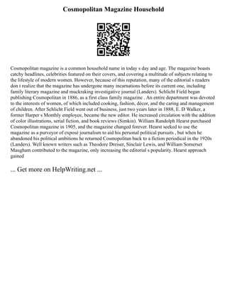 Cosmopolitan Magazine Household
Cosmopolitan magazine is a common household name in today s day and age. The magazine boasts
catchy headlines, celebrities featured on their covers, and covering a multitude of subjects relating to
the lifestyle of modern women. However, because of this reputation, many of the editorial s readers
don t realize that the magazine has undergone many incarnations before its current one, including
family literary magazine and muckraking investigative journal (Landers). Schlicht Field began
publishing Cosmopolitan in 1886, as a first class family magazine . An entire department was devoted
to the interests of women, of which included cooking, fashion, décor, and the caring and management
of children. After Schlicht Field went out of business, just two years later in 1888, E. D Walker, a
former Harper s Monthly employee, became the new editor. He increased circulation with the addition
of color illustrations, serial fiction, and book reviews (Simkin). William Randolph Hearst purchased
Cosmopolitan magazine in 1905, and the magazine changed forever. Hearst seeked to use the
magazine as a purveyor of exposé journalism to aid his personal political pursuits , but when he
abandoned his political ambitions he returned Cosmopolitan back to a fiction periodical in the 1920s
(Landers). Well known writers such as Theodore Dreiser, Sinclair Lewis, and William Somerset
Maugham contributed to the magazine, only increasing the editorial s popularity. Hearst approach
gained
... Get more on HelpWriting.net ...
 