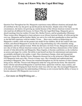 Essay on I Know Why the Caged Bird Sings
Question Four Throughout her life, Marguerite experiences many different situations and people that
all contribute to the way she grows up and the person she becomes. Despite some of her tragic
circumstances, she learns a lot growing up, mainly because of the African American women in her life
who teach her all different life lessons. In I Know Why the Caged Bird Sings, Marguerite gets to
absorb teachings from her mother (Vivian), Mrs. Bertha Flowers, and her grandmother (Momma).
These women allow Marguerite to learn and grow as an African American female, all while paving her
own way. Marguerite and her brother, Bailey, are sent to live with their grandmother at three and four,
so she had little experience with her mother, Vivian, ... Show more content on Helpwriting.net ...
Marguerite s mother, while not the greatest role model for her children, did all she could to take care
of them, and allowed Marguerite to see the life in a big and bustling city with a beautiful, strong,
independent, and free spirited woman. While she did learn a lot from Vivian, Marguerite mainly gets a
new idea of what an African American woman can be. It seems that these characteristics of her mother
are part of what allowed the real Marguerite, Maya Angelou, to become a performer, as she worked as
an actress and singer for a while. Her ability to put herself out there for entertainment and enjoyment,
are probably attributed to her mother, in part. Once returning to Stamps, silent and traumatized,
Marguerite meets Mrs. Bertha Flowers. Marguerite discusses her as the aristocrat of Black Stamps.
(93) Marguerite looks up to Mrs. Flowers in many ways. She is beautiful and sophisticated and
according to Marguerite, Mrs. Flowers has remained throughout my life the measure of what a human
being can be. (94) Mrs. Flowers took Marguerite under her wing and into her home. She shared her
books with her and allowed Marguerite to read from them, spend time with her, enjoy cookies, and
lemonade, all while bringing her back from her silent ways after her rape. She encouraged Marguerite
to be intolerant of ignorance but understanding of illiteracy as not everyone had the ability or luxury to
become educated. (99) Marguerite was in awe of
... Get more on HelpWriting.net ...
 