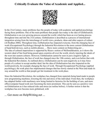 Critically Evaluate the Value of Academic and Applied...
In the 21st Century, many problems face the people of today with academic and applied psychology
facing those problems. One of the main problems that people face today is the idea of Globalisation.
Globalisation is an ever growing process around the world, which has been an ever lasting process
throughout time and into the 21st century. Globalisation is described as a process of international
integration arising from the interchange of world views, products, ideas and other aspects of culture
(Al Rodhan 2006). Throughout time, Golbalisation has impacted everyone, from the changing face of
work (Occupational Psychology) through the Industrial Revolution to the more current Globalisation
of hand held devices, such as mobile phones. ... Show more content on Helpwriting.net ...
The idea of cultural imperialism is supported by Ritzer s notion of McDonaldisation, as it shows the
western ideal of fast food being posed upon countries all over the world, slowly injecting the ideals of
the west into eastern cultures. However, Globalisation cannot be seen in just a negative light, as
through Globalisation, the face of work has changed since the 19th century, and even before that with
the Industrial Revolution. As outlined above, Globalisation can be seen negatively as it may force
people of a culture to accept another ideal, but the idea of Globalisation has also impacted on the
world positively, for example changing the face of work. Through Occupational Psychology (applied
psychology), the work place has implemented changes that has slowly started in the West and made its
way around the world so that people get fair treatment in the work place.
Since the Industrial Revolution, the workplace has changed from materials being hand made to people
now programming machines, lowering the risk and stress of the individual. From then, the workplace
has adapted further with machinery now being limited to factories for the building of cars, and more
office/computer based work now becoming the more prominent. This can be seen as a positive view
on Globalisation as it has reduced risks and stress (as outline before). A further notion is that the
workplace has now become more globalised, with
... Get more on HelpWriting.net ...
 