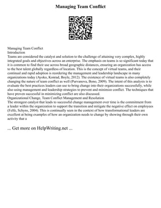 Managing Team Conflict
Managing Team Conflict
Introduction
Teams are considered the catalyst and solution to the challenge of attaining very complex, highly
integrated goals and objectives across an enterprise. The emphasis on teams is so significant today that
it is common to find their use across broad geographic distances, ensuring an organization has access
to the best talent globally regardless of location. This is the concept of virtual teams, and their
continual and rapid adoption is reordering the management and leadership landscape in many
organizations today (Ayoko, Konrad, Boyle, 2012). The existence of virtual teams is also completely
changing the nature of team conflict as well (Purvanova, Bono, 2009). The intent of this analysis is to
evaluate the best practices leaders can use to bring change into their organizations successfully, while
also using management and leadership strategies to prevent and minimize conflict. The techniques that
have proven successful in minimizing conflict are also discussed.
Organizational Change, Team Conflict Management and Resolution
The strongest catalyst that leads to successful change management over time is the commitment from
a leader within the organization to support the transition and mitigate the negative effect on employees
(Felfe, Schyns, 2004). This is continually seen in the context of how transformational leaders are
excellent at being examples of how an organization needs to change by showing through their own
activity that a
... Get more on HelpWriting.net ...
 