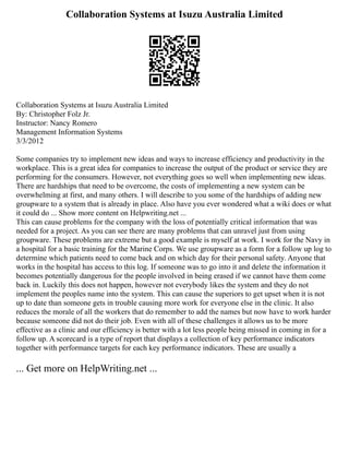 Collaboration Systems at Isuzu Australia Limited
Collaboration Systems at Isuzu Australia Limited
By: Christopher Folz Jr.
Instructor: Nancy Romero
Management Information Systems
3/3/2012
Some companies try to implement new ideas and ways to increase efficiency and productivity in the
workplace. This is a great idea for companies to increase the output of the product or service they are
performing for the consumers. However, not everything goes so well when implementing new ideas.
There are hardships that need to be overcome, the costs of implementing a new system can be
overwhelming at first, and many others. I will describe to you some of the hardships of adding new
groupware to a system that is already in place. Also have you ever wondered what a wiki does or what
it could do ... Show more content on Helpwriting.net ...
This can cause problems for the company with the loss of potentially critical information that was
needed for a project. As you can see there are many problems that can unravel just from using
groupware. These problems are extreme but a good example is myself at work. I work for the Navy in
a hospital for a basic training for the Marine Corps. We use groupware as a form for a follow up log to
determine which patients need to come back and on which day for their personal safety. Anyone that
works in the hospital has access to this log. If someone was to go into it and delete the information it
becomes potentially dangerous for the people involved in being erased if we cannot have them come
back in. Luckily this does not happen, however not everybody likes the system and they do not
implement the peoples name into the system. This can cause the superiors to get upset when it is not
up to date than someone gets in trouble causing more work for everyone else in the clinic. It also
reduces the morale of all the workers that do remember to add the names but now have to work harder
because someone did not do their job. Even with all of these challenges it allows us to be more
effective as a clinic and our efficiency is better with a lot less people being missed in coming in for a
follow up. A scorecard is a type of report that displays a collection of key performance indicators
together with performance targets for each key performance indicators. These are usually a
... Get more on HelpWriting.net ...
 