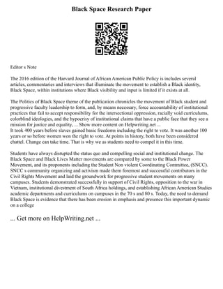 Black Space Research Paper
Editor s Note
The 2016 edition of the Harvard Journal of African American Public Policy is includes several
articles, commentaries and interviews that illuminate the movement to establish a Black identity,
Black Space, within institutions where Black visibility and input is limited if it exists at all.
The Politics of Black Space theme of the publication chronicles the movement of Black student and
progressive faculty leadership to form, and, by means necessary, force accountability of institutional
practices that fail to accept responsibility for the intersectional oppression, racially void curriculums,
colorblind ideologies, and the hypocrisy of institutional claims that have a public face that they see a
mission for justice and equality, ... Show more content on Helpwriting.net ...
It took 400 years before slaves gained basic freedoms including the right to vote. It was another 100
years or so before women won the right to vote. At points in history, both have been considered
chattel. Change can take time. That is why we as students need to compel it in this time.
Students have always disrupted the status quo and compelling social and institutional change. The
Black Space and Black Lives Matter movements are compared by some to the Black Power
Movement, and its proponents including the Student Non violent Coordinating Committee, (SNCC).
SNCC s community organizing and activism made them foremost and successful contributors in the
Civil Rights Movement and laid the groundwork for progressive student movements on many
campuses. Students demonstrated successfully in support of Civil Rights, opposition to the war in
Vietnam, institutional divestment of South Africa holdings, and establishing African American Studies
academic departments and curriculums on campuses in the 70 s and 80 s. Today, the need to demand
Black Space is evidence that there has been erosion in emphasis and presence this important dynamic
on a college
... Get more on HelpWriting.net ...
 