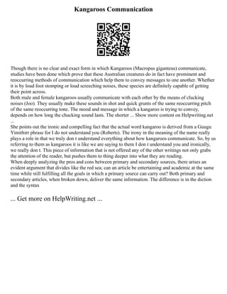 Kangaroos Communication
Though there is no clear and exact form in which Kangaroos (Macropus giganteus) communicate,
studies have been done which prove that these Australian creatures do in fact have prominent and
reoccurring methods of communication which help them to convey messages to one another. Whether
it is by loud foot stomping or loud screeching noises, these species are definitely capable of getting
their point across.
Both male and female kangaroos usually communicate with each other by the means of clucking
noises (Joo). They usually make these sounds in shot and quick grunts of the same reoccurring pitch
of the same reoccurring tone. The mood and message in which a kangaroo is trying to convey,
depends on how long the chucking sound lasts. The shorter ... Show more content on Helpwriting.net
...
She points out the ironic and compelling fact that the actual word kangaroo is derived from a Guugu
Yimithirr phrase for I do not understand you (Roberts). The irony in the meaning of the name really
plays a role in that we truly don t understand everything about how kangaroos communicate. So, by us
referring to them as kangaroos it is like we are saying to them I don t understand you and ironically,
we really don t. This piece of information that is not offered any of the other writings not only grabs
the attention of the reader, but pushes them to thing deeper into what they are reading.
When deeply analyzing the pros and cons between primary and secondary sources, there arises an
evident argument that divides like the red sea; can an article be entertaining and academic at the same
time while still fulfilling all the goals in which a primary source can carry out? Both primary and
secondary articles, when broken down, deliver the same information. The difference is in the diction
and the syntax
... Get more on HelpWriting.net ...
 