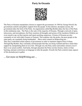 Party In Oceania
The Party in Oceania manipulates citizens to support the government. In 1984 by George Orwell, the
government controls and gathers support from the people. In this abstract, dystopian society, the
government takes the form of the Party. An organization called Big Brother plays the face of the Party
in this totalitarian state . The Party is the ruler of the majority of Oceania. Through a network of spies,
telescreens, and microphones, the Party monitors all thoughts and actions of the members.Children are
even raised to spy on their parents and report anything suspicious. Citizens of Oceania are also
constantly at war with either Eurasia or Eastasia. This explains why the proles, the poor people in the
outer party, are constantly being bombarded ... Show more content on Helpwriting.net ...
They have controlled certain aspects of government in order to maintain support from civilians.
Through Big Brother, they constantly remind people that they are being watched and have stolen their
support by manipulating them to love him. Through war, the Party unites and unifies citizens even if
there is no actual conflict. And lastly, through education the Party rewrites history, limits civilian
learning, and puts restrictions on language to rally the people. Overall, the Party controls many aspects
of this dystopia just to gather
... Get more on HelpWriting.net ...
 