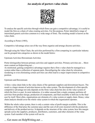 An analysis of porters value chain
To analyse the specific activities through which firms can gain a competitive advantage, it is useful to
model the firm as a chain of value creating activities. For this purpose, Porter identified a range of
interrelated generic activities common to a wide range of firms. The resulting model is known as the
value chain.
According to Porter (1985),
Competitive Advantage arises out of the way firms organise and arrange discrete activities .
Through using the Value Chain, the activities performed by a firm competing in a particular industry
can be grouped into categories as shown in the model below:
Upstream Activities Downstream Activities
Porter distinguishes between primary activities and support activities. Primary activities are ... Show
more content on Helpwriting.net ...
As mentioned, gaining competitive advantage requires that a firm s value chain be managed as a
system rather than a collection of separate parts. Reconfiguring the value chain by relocation,
reordering or even eliminating certain activities can often lead to a major improvement in competitive
position.
Upstream and Downstream
A firm s value chain links to the value chains of the upstream suppliers and downstream buyers. The
result is a larger stream of activities known as the value system. The development of a firm specific
competitive advantage not only depends on the firms value chain but also on the value system of
which the firm is a part. In most industries, it is rather unusual that a single company performs all
activities from product design, production of components, and final assembly to delivery to the final
user by itself. Most often, organisations are elements of a value system or supply chain. Hence, value
chain analysis should cover the whole value system in which the organization operates.
Within the whole value system, there is only a certain value of profit margin available. This is the
difference of the final price the customer pays and the sum of all costs incurred with the production
and delivery of the product/service. It depends on the structure of the value system, how this margin
spreads across the suppliers, producers, distributors, customers, and other elements of the value
system. Each member of the system will use its
... Get more on HelpWriting.net ...
 
