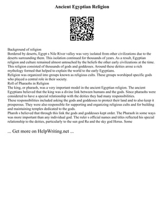 Ancient Egyptian Religion
Background of religion
Bordered by deserts, Egypt s Nile River valley was very isolated from other civilizations due to the
deserts surrounding them. This isolation continued for thousands of years. As a result, Egyptian
religion and culture remained almost untouched by the beliefs the other early civilizations at the time.
This religion consisted of thousands of gods and goddesses. Around these deities arose a rich
mythology formed that helped to explain the world to the early Egyptians.
Religion was organized into groups known as religious cults. These groups worshiped specific gods
who played a central role in their society.
Roll of Pharaohs in Religion
The king, or pharaoh, was a very important model in the ancient Egyptian religion. The ancient
Egyptians believed that the king was a divine link between humans and the gods. Since pharaohs were
considered to have a special relationship with the deities they had many responsibilities.
These responsibilities included asking the gods and goddesses to protect their land and to also keep it
prosperous. They were also responsible for supporting and organizing religious cults and for building
and maintaining temples dedicated to the gods.
Pharoh s believed that through this link the gods and goddesses kept order. The Pharaoh in some ways
was more important than any individual god. The ruler s official names and titles reflected his special
relationship to the deities, particularly to the sun god Ra and the sky god Horus. Some
... Get more on HelpWriting.net ...
 