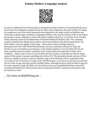 Eskimo Mothers Campaign Analysis
In order to solidify the First Nations place as designated outsiders in their own homeland (8) the press
had to show how Indigenous people become the other when compared to the white settlers of Canada.
In comparison to the white setters presumed racial superiority, the media would use headlines and
stories that evoked images of Indians as dependent children. One specific instance of this is the federal
government s poster campaign to instruct the Eskimo mothers about how to use their newly awarded
family allowance funds by the Department of National Health and Welfare (148). This campaign
created a standard that, despite being mothers and raising children in this land for generations, the
Inuit mothers were not capable of providing ... Show more content on Helpwriting.net ...
During the Louis Riel 1885 North West Resistance, the press used their influence to shape the
narrative as an event fated to occur because, as the Gazette reported, it was inevitable that the red
skins would become the reckless, murderous devils which nature has made them in their native
conditions... [and] sooner or later it was inevitable that the red skins would make an effort to regain
control of the country, massacre and pillage the settlers (67). This description paints a picture of First
Nations as unable to escape an almost animalistic urge to kill and destroy that is engrained in their
very sense of self. In the press coverage of the 1885 Resistance, we can also see the close ties between
the use of the savage stereotype and the childlike Indian. Although the press called for Riel to hang for
his crimes against Canada, the Metis were described as the poor misguided half breeds whom Riel
swindled and bullied (67) which portrays them as lacking the ability to stand up for themselves and
the maturity to resist
... Get more on HelpWriting.net ...
 