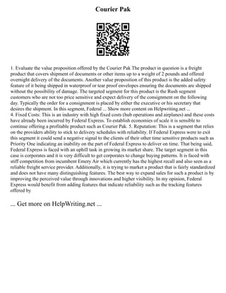 Courier Pak
1. Evaluate the value proposition offered by the Courier Pak The product in question is a freight
product that covers shipment of documents or other items up to a weight of 2 pounds and offered
overnight delivery of the documents. Another value proposition of this product is the added safety
feature of it being shipped in waterproof or tear proof envelopes ensuring the documents are shipped
without the possibility of damage. The targeted segment for this product is the Rush segment
customers who are not too price sensitive and expect delivery of the consignment on the following
day. Typically the order for a consignment is placed by either the executive or his secretary that
desires the shipment. In this segment, Federal ... Show more content on Helpwriting.net ...
4. Fixed Costs: This is an industry with high fixed costs (hub operations and airplanes) and these costs
have already been incurred by Federal Express. To establish economies of scale it is sensible to
continue offering a profitable product such as Courier Pak. 5. Reputation: This is a segment that relies
on the providers ability to stick to delivery schedules with reliability. If Federal Express were to exit
this segment it could send a negative signal to the clients of their other time sensitive products such as
Priority One indicating an inability on the part of Federal Express to deliver on time. That being said,
Federal Express is faced with an uphill task in growing its market share. The target segment in this
case is corporates and it is very difficult to get corporates to change buying patterns. It is faced with
stiff competition from incumbent Emery Air which currently has the highest recall and also seen as a
reliable freight service provider. Additionally, it is trying to market a product that is fairly standardized
and does not have many distinguishing features. The best way to expand sales for such a product is by
improving the perceived value through innovations and higher visibility. In my opinion, Federal
Express would benefit from adding features that indicate reliability such as the tracking features
offered by
... Get more on HelpWriting.net ...
 