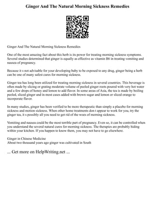 Ginger And The Natural Morning Sickness Remedies
Ginger And The Natural Morning Sickness Remedies
One of the most amazing fact about this herb is its power for treating morning sickness symptoms.
Several studies determined that ginger is equally as effective as vitamin B6 in treating vomiting and
nausea of pregnancy.
Because it s not advisable for your developing baby to be exposed to any drug, ginger being a herb
can be one of many safest cures for morning sickness.
Ginger tea has long been utilized for treating morning sickness in several countries. This beverage is
often made by slicing or grating moderate volume of peeled ginger roots poured with very hot water
and a few drops of honey and lemon to add flavor. In some areas of Asia, the tea is made by boiling
peeled, sliced ginger and in most cases added with brown sugar and lemon or sliced orange to
incorporate flavor.
In many studies, ginger has been verified to be more therapeutic than simply a placebo for morning
sickness and motion sickness. When other home treatments don t appear to work for you, try the
ginger tea, it s possibly all you need to get rid of the woes of morning sickness.
Vomiting and nausea could be the most terrible part of pregnancy. Even so, it can be controlled when
you understand the several natural cures for morning sickness. The therapies are probably hiding
within your kitchen. If you happen to know them, you may not have to go elsewhere.
Ginger in Chinese Medicine
About two thousand years ago ginger was cultivated in South
... Get more on HelpWriting.net ...
 