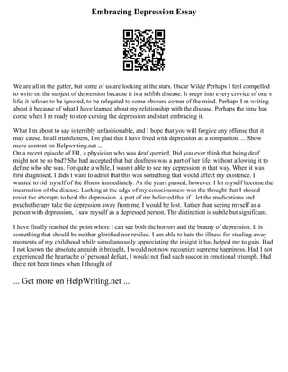 Embracing Depression Essay
We are all in the gutter, but some of us are looking at the stars. Oscar Wilde Perhaps I feel compelled
to write on the subject of depression because it is a selfish disease. It seeps into every crevice of one s
life; it refuses to be ignored, to be relegated to some obscure corner of the mind. Perhaps I m writing
about it because of what I have learned about my relationship with the disease. Perhaps the time has
come when I m ready to stop cursing the depression and start embracing it.
What I m about to say is terribly unfashionable, and I hope that you will forgive any offense that it
may cause. In all truthfulness, I m glad that I have lived with depression as a companion. ... Show
more content on Helpwriting.net ...
On a recent episode of ER, a physician who was deaf queried, Did you ever think that being deaf
might not be so bad? She had accepted that her deafness was a part of her life, without allowing it to
define who she was. For quite a while, I wasn t able to see my depression in that way. When it was
first diagnosed, I didn t want to admit that this was something that would affect my existence. I
wanted to rid myself of the illness immediately. As the years passed, however, I let myself become the
incarnation of the disease. Lurking at the edge of my consciousness was the thought that I should
resist the attempts to heal the depression. A part of me believed that if I let the medications and
psychotherapy take the depression away from me, I would be lost. Rather than seeing myself as a
person with depression, I saw myself as a depressed person. The distinction is subtle but significant.
I have finally reached the point where I can see both the horrors and the beauty of depression. It is
something that should be neither glorified nor reviled. I am able to hate the illness for stealing away
moments of my childhood while simultaneously appreciating the insight it has helped me to gain. Had
I not known the absolute anguish it brought, I would not now recognize supreme happiness. Had I not
experienced the heartache of personal defeat, I would not find such succor in emotional triumph. Had
there not been times when I thought of
... Get more on HelpWriting.net ...
 
