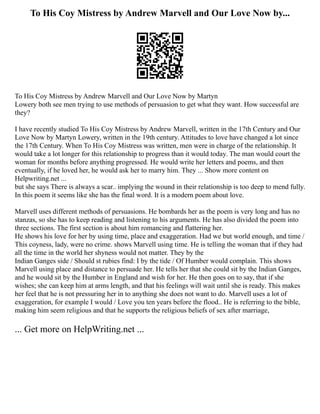 To His Coy Mistress by Andrew Marvell and Our Love Now by...
To His Coy Mistress by Andrew Marvell and Our Love Now by Martyn
Lowery both see men trying to use methods of persuasion to get what they want. How successful are
they?
I have recently studied To His Coy Mistress by Andrew Marvell, written in the 17th Century and Our
Love Now by Martyn Lowery, written in the 19th century. Attitudes to love have changed a lot since
the 17th Century. When To His Coy Mistress was written, men were in charge of the relationship. It
would take a lot longer for this relationship to progress than it would today. The man would court the
woman for months before anything progressed. He would write her letters and poems, and then
eventually, if he loved her, he would ask her to marry him. They ... Show more content on
Helpwriting.net ...
but she says There is always a scar.. implying the wound in their relationship is too deep to mend fully.
In this poem it seems like she has the final word. It is a modern poem about love.
Marvell uses different methods of persuasions. He bombards her as the poem is very long and has no
stanzas, so she has to keep reading and listening to his arguments. He has also divided the poem into
three sections. The first section is about him romancing and flattering her.
He shows his love for her by using time, place and exaggeration. Had we but world enough, and time /
This coyness, lady, were no crime. shows Marvell using time. He is telling the woman that if they had
all the time in the world her shyness would not matter. They by the
Indian Ganges side / Should st rubies find: I by the tide / Of Humber would complain. This shows
Marvell using place and distance to persuade her. He tells her that she could sit by the Indian Ganges,
and he would sit by the Humber in England and wish for her. He then goes on to say, that if she
wishes; she can keep him at arms length, and that his feelings will wait until she is ready. This makes
her feel that he is not pressuring her in to anything she does not want to do. Marvell uses a lot of
exaggeration, for example I would / Love you ten years before the flood.. He is referring to the bible,
making him seem religious and that he supports the religious beliefs of sex after marriage,
... Get more on HelpWriting.net ...
 