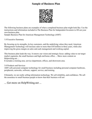 Sample of Business Plan
The following business plans are examples of what a completed business plan might look like. Use the
instructions and information included in The Business Plan for Independent Inventors to fill out your
own business plan.
Sample Business Plan for American Management Technology (AMT)
1.0 Executive Summary
By focusing on its strengths, its key customers, and the underlying values they need, American
Management Technology will increase sales to more than $10 million in three years, while also
improving the gross margin on sales and cash management and working capital.
This business plan leads the way. It renews our vision and strategic focus: adding value to our target
market segments, the small business and high end home office ... Show more content on
Helpwriting.net ...
It includes a training area, service department, offices, and showroom area.
3.0 Products and Services
AMT sells personal computer technology for small business including personal computer hardware,
peripherals, networks, software, support, service, and training.
Ultimately, we are really selling information technology. We sell reliability, and confidence. We sell
the assurance to small business people to know that their business will not
... Get more on HelpWriting.net ...
 