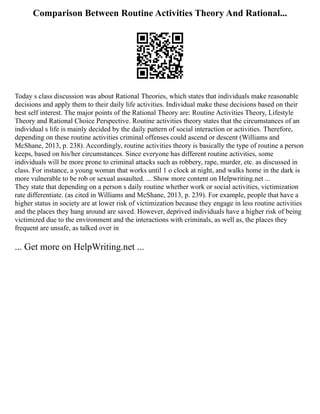 Comparison Between Routine Activities Theory And Rational...
Today s class discussion was about Rational Theories, which states that individuals make reasonable
decisions and apply them to their daily life activities. Individual make these decisions based on their
best self interest. The major points of the Rational Theory are: Routine Activities Theory, Lifestyle
Theory and Rational Choice Perspective. Routine activities theory states that the circumstances of an
individual s life is mainly decided by the daily pattern of social interaction or activities. Therefore,
depending on these routine activities criminal offenses could ascend or descent (Williams and
McShane, 2013, p. 238). Accordingly, routine activities theory is basically the type of routine a person
keeps, based on his/her circumstances. Since everyone has different routine activities, some
individuals will be more prone to criminal attacks such as robbery, rape, murder, etc. as discussed in
class. For instance, a young woman that works until 1 o clock at night, and walks home in the dark is
more vulnerable to be rob or sexual assaulted. ... Show more content on Helpwriting.net ...
They state that depending on a person s daily routine whether work or social activities, victimization
rate differentiate. (as cited in Williams and McShane, 2013, p. 239). For example, people that have a
higher status in society are at lower risk of victimization because they engage in less routine activities
and the places they hang around are saved. However, deprived individuals have a higher risk of being
victimized due to the environment and the interactions with criminals, as well as, the places they
frequent are unsafe, as talked over in
... Get more on HelpWriting.net ...
 