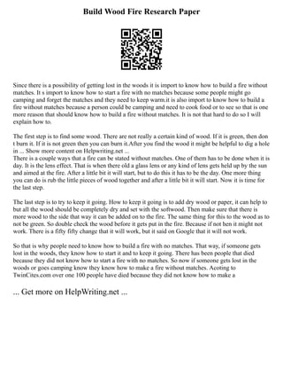 Build Wood Fire Research Paper
Since there is a possibility of getting lost in the woods it is import to know how to build a fire without
matches. It s import to know how to start a fire with no matches because some people might go
camping and forget the matches and they need to keep warm.it is also import to know how to build a
fire without matches because a person could be camping and need to cook food or to see so that is one
more reason that should know how to build a fire without matches. It is not that hard to do so I will
explain how to.
The first step is to find some wood. There are not really a certain kind of wood. If it is green, then don
t burn it. If it is not green then you can burn it.After you find the wood it might be helpful to dig a hole
in ... Show more content on Helpwriting.net ...
There is a couple ways that a fire can be stated without matches. One of them has to be done when it is
day. It is the lens effect. That is when there old a glass lens or any kind of lens gets held up by the sun
and aimed at the fire. After a little bit it will start, but to do this it has to be the day. One more thing
you can do is rub the little pieces of wood together and after a little bit it will start. Now it is time for
the last step.
The last step is to try to keep it going. How to keep it going is to add dry wood or paper, it can help to
but all the wood should be completely dry and set with the softwood. Then make sure that there is
more wood to the side that way it can be added on to the fire. The same thing for this to the wood as to
not be green. So double check the wood before it gets put in the fire. Because if not hen it might not
work. There is a fifty fifty change that it will work, but it said on Google that it will not work.
So that is why people need to know how to build a fire with no matches. That way, if someone gets
lost in the woods, they know how to start it and to keep it going. There has been people that died
because they did not know how to start a fire with no matches. So now if someone gets lost in the
woods or goes camping know they know how to make a fire without matches. Acoting to
TwinCites.com over one 100 people have died because they did not know how to make a
... Get more on HelpWriting.net ...
 