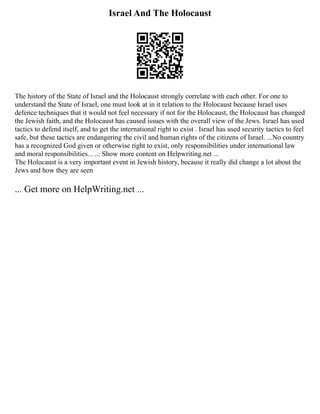 Israel And The Holocaust
The history of the State of Israel and the Holocaust strongly correlate with each other. For one to
understand the State of Israel, one must look at in it relation to the Holocaust because Israel uses
defence techniques that it would not feel necessary if not for the Holocaust, the Holocaust has changed
the Jewish faith, and the Holocaust has caused issues with the overall view of the Jews. Israel has used
tactics to defend itself, and to get the international right to exist . Israel has used security tactics to feel
safe, but these tactics are endangering the civil and human rights of the citizens of Israel. ...No country
has a recognized God given or otherwise right to exist, only responsibilities under international law
and moral responsibilities... ... Show more content on Helpwriting.net ...
The Holocaust is a very important event in Jewish history, because it really did change a lot about the
Jews and how they are seen
... Get more on HelpWriting.net ...
 