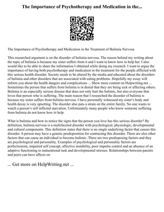 The Importance of Psychotherapy and Medication in the...
The Importance of Psychotherapy and Medication in the Treatment of Bulimia Nervosa
This researched argument is on the disorder of bulimia nervosa. The reason behind my writing about
the topic of bulimia is because my sister suffers from it and I want to know how to help her. I also
would like to be able to share the information I obtained while doing my research. I want to argue the
importance of having both psychotherapy and medication in the treatment for the people afflicted with
this serious health disorder. Society needs to be altered by the media and educated about the disorders
of bulimia and other disorders that are associated with eating problems. Hopefully my essay will
inform you about the health dangers and complications ... Show more content on Helpwriting.net ...
Sometimes the person that suffers from bulimia is in denial that they are being sick or affecting others.
Bulimia is an especially serious disease that does not only hurt the bulimic, but also everyone that
loves that person who is suffering. The main reason that I researched the disorder of bulimia is
because my sister suffers from bulimia nervosa. I have personally witnessed my sister¹s body and
health decay is very upsetting. The disorder also puts a strain on the entire family. No one wants to
watch a person¹s self inflicted starvation. Unfortunately many people who know someone suffering
from bulimia do not know how to help.
What is bulimia and how to notice the signs that the person you love has this serious disorder? By
definition, bulimia nervosa is a multifaceted disorder with psychological, physiologic, developmental
and cultural components. This definition states that there is no single underlying factor that causes this
disorder. A person may have a genetic predisposition for contracting this disorder. There are also other
factors that can cause an individual to become bulimic. There are two predisposing factors and they
are psychological and personality. Examples of psychological and personality factors are
perfectionism, impaired self concept, affective instability, poor impulse control and an absence of an
adaptive functioning to maturational task and developmental stresses. Relationships between parents
and peers can have affects on
... Get more on HelpWriting.net ...
 