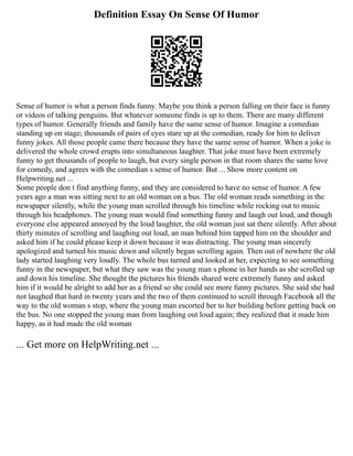 Definition Essay On Sense Of Humor
Sense of humor is what a person finds funny. Maybe you think a person falling on their face is funny
or videos of talking penguins. But whatever someone finds is up to them. There are many different
types of humor. Generally friends and family have the same sense of humor. Imagine a comedian
standing up on stage; thousands of pairs of eyes stare up at the comedian, ready for him to deliver
funny jokes. All those people came there because they have the same sense of humor. When a joke is
delivered the whole crowd erupts into simultaneous laughter. That joke must have been extremely
funny to get thousands of people to laugh, but every single person in that room shares the same love
for comedy, and agrees with the comedian s sense of humor. But ... Show more content on
Helpwriting.net ...
Some people don t find anything funny, and they are considered to have no sense of humor. A few
years ago a man was sitting next to an old woman on a bus. The old woman reads something in the
newspaper silently, while the young man scrolled through his timeline while rocking out to music
through his headphones. The young man would find something funny and laugh out loud, and though
everyone else appeared annoyed by the loud laughter, the old woman just sat there silently. After about
thirty minutes of scrolling and laughing out loud, an man behind him tapped him on the shoulder and
asked him if he could please keep it down because it was distracting. The young man sincerely
apologized and turned his music down and silently began scrolling again. Then out of nowhere the old
lady started laughing very loudly. The whole bus turned and looked at her, expecting to see something
funny in the newspaper, but what they saw was the young man s phone in her hands as she scrolled up
and down his timeline. She thought the pictures his friends shared were extremely funny and asked
him if it would be alright to add her as a friend so she could see more funny pictures. She said she had
not laughed that hard in twenty years and the two of them continued to scroll through Facebook all the
way to the old woman s stop, where the young man escorted her to her building before getting back on
the bus. No one stopped the young man from laughing out loud again; they realized that it made him
happy, as it had made the old woman
... Get more on HelpWriting.net ...
 