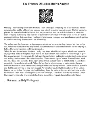 The Treasure Of Lemon Brown Analysis
One day I was walking down fifth street and I saw a man pull something out of the trash and he saw
me eyeing him and he told me what was one man s trash is another man s treasure. The kid wanted to
play on the recreation basketball team, but, his grades were poor, so he left the house in a rage and
meet someone. In the story The Treasure of Lemon Brown written by Walter Dean Myers, the author
portrays the theme that sometimes you have to let someone else open your eyes because people get too
focused on one thing that they can t see other things.
The author uses the character s actions to prove the theme because, the boy changes his view on his
dad. When the character in the story storms out of the house he doesn t realize that his dad s trying to
help ... Show more content on Helpwriting.net ...
When the boys leaves home, he doesn t really care about what his dad says or what lemon brown is
saying to him he his talking to Lemon brown, but doesn t think he s harmful or cares enough to give
him a good answer, Greg relaxed. He had seen the man before, picking through the trash on the corner
and pulling clothes out of a Salvation Army box. There was no sign of a razor that could cut a week
into nine days. This shows he doesn t care about brown and just wants to be left alone. It also shows
greg thinks Lemon Brown is weak. When the boy howls when the gang is trying to take Lemon
Brown s treasure he takes him seriously along with his dad the boy realizes Lemon Brown is powerful
and that his dad is trying to help him succeed, As Greg howled, the light moved away from Lemon
Brown, but not before Greg saw him hurl his body down the stairs at the men who had come to take
his treasure. There was a crashing noise, and then footsteps. This shows that the boy learned Lemon
Brown can be powerful if he wants to be. It also shows Greg respects Lemon Brown for being
... Get more on HelpWriting.net ...
 