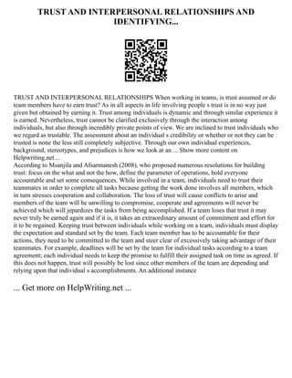 TRUST AND INTERPERSONAL RELATIONSHIPS AND
IDENTIFYING...
TRUST AND INTERPERSONAL RELATIONSHIPS When working in teams, is trust assumed or do
team members have to earn trust? As in all aspects in life involving people s trust is in no way just
given but obtained by earning it. Trust among individuals is dynamic and through similar experience it
is earned. Nevertheless, trust cannot be clarified exclusively through the interaction among
individuals, but also through incredibly private points of view. We are inclined to trust individuals who
we regard as trustable. The assessment about an individual s credibility or whether or not they can be
trusted is none the less still completely subjective. Through our own individual experiences,
background, stereotypes, and prejudices is how we look at an ... Show more content on
Helpwriting.net ...
According to Msanjila and Afsarmanesh (2008), who proposed numerous resolutions for building
trust: focus on the what and not the how, define the parameter of operations, hold everyone
accountable and set some consequences. While involved in a team, individuals need to trust their
teammates in order to complete all tasks because getting the work done involves all members, which
in turn stresses cooperation and collaboration. The loss of trust will cause conflicts to arise and
members of the team will be unwilling to compromise, cooperate and agreements will never be
achieved which will jepardizes the tasks from being accomplished. If a team loses that trust it may
never truly be earned again and if it is, it takes an extraordinary amount of commitment and effort for
it to be regained. Keeping trust between individuals while working on a team, individuals must display
the expectation and standard set by the team. Each team member has to be accountable for their
actions, they need to be committed to the team and steer clear of excessively taking advantage of their
teammates. For example, deadlines will be set by the team for individual tasks according to a team
agreement; each individual needs to keep the promise to fulfill their assigned task on time as agreed. If
this does not happen, trust will possibly be lost since other members of the team are depending and
relying upon that individual s accomplishments. An additional instance
... Get more on HelpWriting.net ...
 