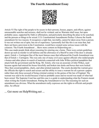 The Fourth Amendment Essay
Article VI The right of the people to be secure in their persons, houses, papers, and effects, against
unreasonable searches and seizures, shall not be violated, and no Warrants shall issue, but upon
probable cause, supported by Oath or affirmation, and particularly describing the place to be searched,
and the persons or things to be seized. U.S. Constitutional Amendments Preface I choose the fourth
amendment for two reasons: It recognizes a right that, inevitably, cannot be taken away from a person.
It was not written out of spite, but out of experience. I personally feel like this is an issue that, had
there not been a provision in the Constitution, would have created some serious issues with the
colonists. The Fourth Amendment ... Show more content on Helpwriting.net ...
This case made people think about reasoning for entering one s home. There were certain guidelines
drawn up such as murder in self defense and the allowance of a Sheriff to enter if the door is already
open). Entick v. Carrington One of the most famous cases that influenced the Fourth Amendment was
that of Entick v. Carrington. This was only one of many civil cases against officials who raided people
s homes and other places in search of materials connected with John Wilkes political pamphlets that
attack both the government and the King. Mr. Entick, who was an associate of John Wilkes, sued
because agents had entered his house forcefully and broken into desks and boxes that were locked.
They then seized pamphlets, charts, and other printed materials. The courts decided the warrant gave
the officials the right to search and seizure and the ability to issue a warrant for all a person s papers
rather than only those accused of being criminal contrary to the genius of the law of England. The
warrant was said to be invalid because it had no probable cause and no record was made of what had
been seized. The Supreme Court has said this case is a guide to understanding what the Framers meant
when writing the Fourth Amendment. Putting the Amendment to Use The reasoning for such an
amendment was obvious. What the amendment really expresses are the rights to officials and people
alike. An official
... Get more on HelpWriting.net ...
 