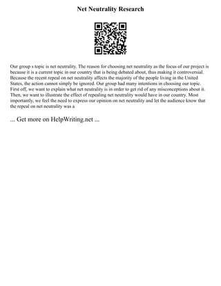 Net Neutrality Research
Our group s topic is net neutrality. The reason for choosing net neutrality as the focus of our project is
because it is a current topic in our country that is being debated about, thus making it controversial.
Because the recent repeal on net neutrality affects the majority of the people living in the United
States, the action cannot simply be ignored. Our group had many intentions in choosing our topic.
First off, we want to explain what net neutrality is in order to get rid of any misconceptions about it.
Then, we want to illustrate the effect of repealing net neutrality would have in our country. Most
importantly, we feel the need to express our opinion on net neutrality and let the audience know that
the repeal on net neutrality was a
... Get more on HelpWriting.net ...
 