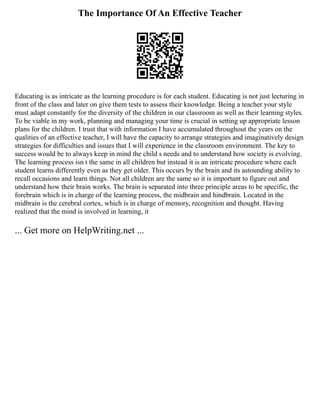 The Importance Of An Effective Teacher
Educating is as intricate as the learning procedure is for each student. Educating is not just lecturing in
front of the class and later on give them tests to assess their knowledge. Being a teacher your style
must adapt constantly for the diversity of the children in our classroom as well as their learning styles.
To be viable in my work, planning and managing your time is crucial in setting up appropriate lesson
plans for the children. I trust that with information I have accumulated throughout the years on the
qualities of an effective teacher, I will have the capacity to arrange strategies and imaginatively design
strategies for difficulties and issues that I will experience in the classroom environment. The key to
success would be to always keep in mind the child s needs and to understand how society is evolving.
The learning process isn t the same in all children but instead it is an intricate procedure where each
student learns differently even as they get older. This occurs by the brain and its astounding ability to
recall occasions and learn things. Not all children are the same so it is important to figure out and
understand how their brain works. The brain is separated into three principle areas to be specific, the
forebrain which is in charge of the learning process, the midbrain and hindbrain. Located in the
midbrain is the cerebral cortex, which is in charge of memory, recognition and thought. Having
realized that the mind is involved in learning, it
... Get more on HelpWriting.net ...
 