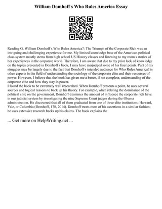William Domhoff s Who Rules America Essay
Reading G. William Domhoff s Who Rules America?: The Triumph of the Corporate Rich was an
intriguing and challenging experience for me. My limited knowledge base of the American political
class system mostly stems from high school US History classes and listening to my mom s stories of
her experiences in the corporate world. Therefore, I am aware that due to my prior lack of knowledge
on the topics presented in Domhoff s book, I may have misjudged some of his finer points. Part of my
struggles may be largely due to the fact that Domhoff s intended audience for Who Rules America? is
other experts in the field of understanding the sociology of the corporate elite and their resources of
power. However, I believe that the book has given me a better, if not complete, understanding of the
corporate elite and how they stay in power.
I found the book to be extremely well researched. When Domhoff presents a point, he uses several
sources and logical reasons to back up his theory. For example, when relating the dominance of the
political elite on the government, Domhoff examines the amount of influence the corporate rich have
in our judicial system by investigating the nine Supreme Court judges during the Obama
administration. He discovered that all of them graduated from one of three elite institutions: Harvard,
Yale, or Columbia (Domhoff, 178, 2014). Domhoff treats most of his assertions in a similar fashion;
he uses extensive research backs up his claims. The book explains the
... Get more on HelpWriting.net ...
 
