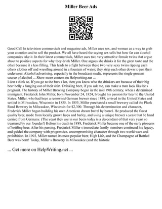 Miller Beer Ads
Good Call In television commercials and magazine ads, Miller uses sex, and woman as a way to grab
your attention and to sell the product. We all have heard the saying sex sells but how far can alcohol
companies take it. In their latest commercials, Miller uses two very attractive female twins that argue
about to positive aspects for why they drink Miller. One argues she drinks it for the great taste and the
other because it s less filling. This leads to a fight between these two very sexy twins ripping each
others clothes off and wrestling around in a fountain of water; they strip each other down to just their
underwear. Alcohol advertising, especially in the broadcast media, represents the single greatest
source of alcohol ... Show more content on Helpwriting.net ...
I don t think so. If you go to the bars a lot, then you know who the drinkers are because of their big
beer belly s hanging out of their shirt. Drinking beer, if you ask me, can make a man look like he s
pregnant. The history of Miller Brewing Company began in the mid 19th century, when a determined
immigrant, Frederick John Miller, born November 24, 1824, brought his passion for beer to the United
States. Miller, who had been a renowned German brewer since 1849, arrived in the United States and
settled in Milwaukee, Wisconsin in 1855. In 1855, Miller purchased a small brewery called the Plank
Road Brewery in Milwaukee, Wisconsin for $2,300. Through his determination and character,
Frederick Miller began building his own American dream barrel by barrel. He produced the finest
quality beer, made from locally grown hops and barley, and using a unique brewer s yeast that he hand
carried from Germany. (The yeast they use in our beers today is a descendant of that very yeast so
treasured by our founder!) Before his death in 1888, Frederick Miller became one of the early pioneers
of bottling beer. After his passing, Frederick Miller s immediate family members continued his legacy,
and guided the company with progressive, uncompromising character through two world wars and
prohibition. In 1903, Miller named its most popular beer, High Life, and the Champagne of Bottled
Beer was born! Today, Miller s Brewery in Milwaukee (and the historic
... Get more on HelpWriting.net ...
 