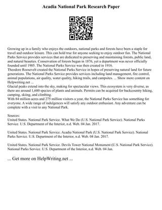 Acadia National Park Research Paper
Growing up in a family who enjoys the outdoors, national parks and forests have been a staple for
travel and outdoor leisure. This can hold true for anyone seeking to enjoy outdoor fun. The National
Parks Service provides services that are dedicated to preserving and maintaining forests, public land,
and natural beauties. Conservation of forests began in 1876, yet a department was never officially
founded until 1905. The National Parks Service was then created in 1916.
Theodore Roosevelt created the National Parks Service in hopes of preserving natural land for future
generations. The National Parks Service provides services including land management, fire control,
animal populations, air quality, water quality, hiking trails, and campsites. ... Show more content on
Helpwriting.net ...
Glacial peaks extend into the sky, making for spectacular views. This ecosystem is very diverse, as
there are around 1,600 species of plants and animals. Permits can be acquired for backcountry hiking,
camping, skiing, and climbing.
With 84 million acres and 275 million visitors a year, the National Parks Service has something for
everyone. A wide range of indulgences will satisfy any outdoor enthusiast. Any adventure can be
complete with a visit to any National Park.
Sources:
United States. National Park Service. What We Do (U.S. National Park Service). National Parks
Service. U.S. Department of the Interior, n.d. Web. 04 Jan. 2017.
United States. National Park Service. Acadia National Park (U.S. National Park Service). National
Parks Service. U.S. Department of the Interior, n.d. Web. 04 Jan. 2017.
United States. National Park Service. Devils Tower National Monument (U.S. National Park Service).
National Parks Service. U.S. Department of the Interior, n.d. Web. 04 Jan.
... Get more on HelpWriting.net ...
 