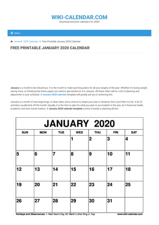 January is a month to be industrious. It is the month to make year-long plans for all your targets of the year. Whether it’s losing weight,
saving more, or finishing that thesis paper, you need to get started on it in January. All these often call for a lot of planning and
adjustment in your schedule. A January 2020 calendar template will greatly aid you in achieving this.
January is a month of new beginnings. A clean slate, and a chance to shape your year to whatever form you’d like it to be. A lot of
activities usually kick off the month. Equally, it is the time to plan for what you plan to accomplish in the year, be it financial, health,
academic and even social matters. A January 2020 calendar template comes in handy in planning all this.
 Home  2020 Calendar  Free Printable January 2020 Calendar
FREE PRINTABLE JANUARY 2020 CALENDAR
Download and print calendars for 2020!
WIKI-CALENDAR.COM
Menu
 