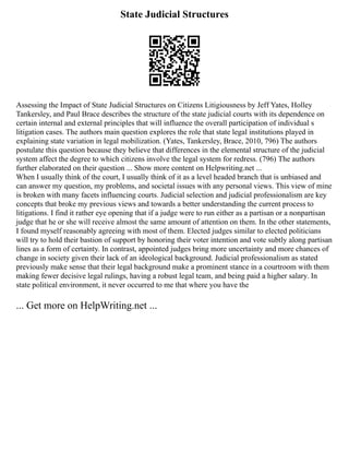 State Judicial Structures
Assessing the Impact of State Judicial Structures on Citizens Litigiousness by Jeff Yates, Holley
Tankersley, and Paul Brace describes the structure of the state judicial courts with its dependence on
certain internal and external principles that will influence the overall participation of individual s
litigation cases. The authors main question explores the role that state legal institutions played in
explaining state variation in legal mobilization. (Yates, Tankersley, Brace, 2010, 796) The authors
postulate this question because they believe that differences in the elemental structure of the judicial
system affect the degree to which citizens involve the legal system for redress. (796) The authors
further elaborated on their question ... Show more content on Helpwriting.net ...
When I usually think of the court, I usually think of it as a level headed branch that is unbiased and
can answer my question, my problems, and societal issues with any personal views. This view of mine
is broken with many facets influencing courts. Judicial selection and judicial professionalism are key
concepts that broke my previous views and towards a better understanding the current process to
litigations. I find it rather eye opening that if a judge were to run either as a partisan or a nonpartisan
judge that he or she will receive almost the same amount of attention on them. In the other statements,
I found myself reasonably agreeing with most of them. Elected judges similar to elected politicians
will try to hold their bastion of support by honoring their voter intention and vote subtly along partisan
lines as a form of certainty. In contrast, appointed judges bring more uncertainty and more chances of
change in society given their lack of an ideological background. Judicial professionalism as stated
previously make sense that their legal background make a prominent stance in a courtroom with them
making fewer decisive legal rulings, having a robust legal team, and being paid a higher salary. In
state political environment, it never occurred to me that where you have the
... Get more on HelpWriting.net ...
 