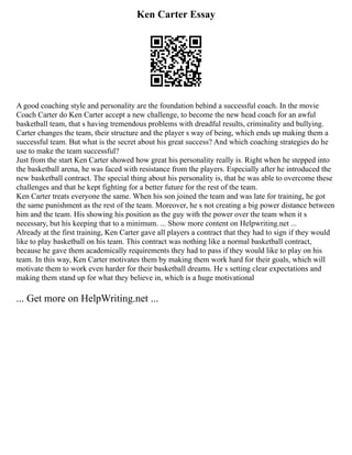 Ken Carter Essay
A good coaching style and personality are the foundation behind a successful coach. In the movie
Coach Carter do Ken Carter accept a new challenge, to become the new head coach for an awful
basketball team, that s having tremendous problems with dreadful results, criminality and bullying.
Carter changes the team, their structure and the player s way of being, which ends up making them a
successful team. But what is the secret about his great success? And which coaching strategies do he
use to make the team successful?
Just from the start Ken Carter showed how great his personality really is. Right when he stepped into
the basketball arena, he was faced with resistance from the players. Especially after he introduced the
new basketball contract. The special thing about his personality is, that he was able to overcome these
challenges and that he kept fighting for a better future for the rest of the team.
Ken Carter treats everyone the same. When his son joined the team and was late for training, he got
the same punishment as the rest of the team. Moreover, he s not creating a big power distance between
him and the team. His showing his position as the guy with the power over the team when it s
necessary, but his keeping that to a minimum. ... Show more content on Helpwriting.net ...
Already at the first training, Ken Carter gave all players a contract that they had to sign if they would
like to play basketball on his team. This contract was nothing like a normal basketball contract,
because he gave them academically requirements they had to pass if they would like to play on his
team. In this way, Ken Carter motivates them by making them work hard for their goals, which will
motivate them to work even harder for their basketball dreams. He s setting clear expectations and
making them stand up for what they believe in, which is a huge motivational
... Get more on HelpWriting.net ...
 