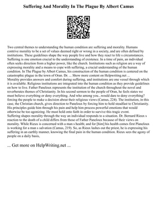 Suffering And Morality In The Plague By Albert Camus
Two central themes to understanding the human condition are suffering and morality. Humans
contrive morality to be a set of values deemed right or wrong in a society, and are often defined by
institutions. These guidelines shape the way people live and how they react to life s circumstances.
Suffering is one emotion crucial to the understanding of existence. In a time of pain, an individual
often seeks direction from a higher power, like the church. Institutions such as religion are a way of
expressing morality and a means to cope with suffering, a crucial understanding of the human
condition. In The Plague by Albert Camus, his construction of the human condition is centered on the
catastrophic plague in the town of Oran. Dr. ... Show more content on Helpwriting.net ...
Morality provides answers and comfort during suffering, and institutions are one vessel through which
it is available. Religious institutions are integrated into the human condition as they provide guidelines
on how to live. Father Paneloux represents the institution of the church throughout the novel and
reverberates themes of Christianity. In his second sermon to the people of Oran, he feels states we
must believe everything or deny everything. And who among you...would dare to deny everything?
forcing the people to make a decision about their religious views (Camus, 224). The institution, in this
case, the Christian church, gives direction to Paneloux by forcing him to hold steadfast to Christianity.
His principles guide him through his pain and help him process powerful emotions that would
otherwise be too agonizing. He must hold onto faith in order to survive this tragic event.
Suffering shapes morality through the way an individual responds to a situation. Dr. Bernard Rieux s
reaction to the death of a child differs from those of Father Paneloux because of their views on
morality. While Rieux is concerned with a man s health; and for [him] his health comes first Planeloux
is working for a man s salvation (Camus, 219). So, as Rieux lashes out the priest, he is expressing his
suffering in an earthly manner, knowing the final pain in the human condition. Rieux sees the agony of
people on a daily basis,
... Get more on HelpWriting.net ...
 