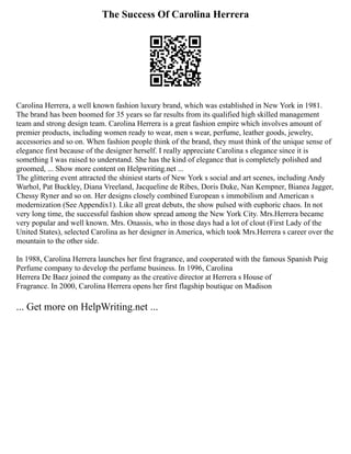 The Success Of Carolina Herrera
Carolina Herrera, a well known fashion luxury brand, which was established in New York in 1981.
The brand has been boomed for 35 years so far results from its qualified high skilled management
team and strong design team. Carolina Herrera is a great fashion empire which involves amount of
premier products, including women ready to wear, men s wear, perfume, leather goods, jewelry,
accessories and so on. When fashion people think of the brand, they must think of the unique sense of
elegance first because of the designer herself. I really appreciate Carolina s elegance since it is
something I was raised to understand. She has the kind of elegance that is completely polished and
groomed, ... Show more content on Helpwriting.net ...
The glittering event attracted the shiniest starts of New York s social and art scenes, including Andy
Warhol, Pat Buckley, Diana Vreeland, Jacqueline de Ribes, Doris Duke, Nan Kempner, Bianea Jagger,
Chessy Ryner and so on. Her designs closely combined European s immobilism and American s
modernization (See Appendix1). Like all great debuts, the show pulsed with euphoric chaos. In not
very long time, the successful fashion show spread among the New York City. Mrs.Herrera became
very popular and well known. Mrs. Onassis, who in those days had a lot of clout (First Lady of the
United States), selected Carolina as her designer in America, which took Mrs.Herrera s career over the
mountain to the other side.
In 1988, Carolina Herrera launches her first fragrance, and cooperated with the famous Spanish Puig
Perfume company to develop the perfume business. In 1996, Carolina
Herrera De Baez joined the company as the creative director at Herrera s House of
Fragrance. In 2000, Carolina Herrera opens her first flagship boutique on Madison
... Get more on HelpWriting.net ...
 
