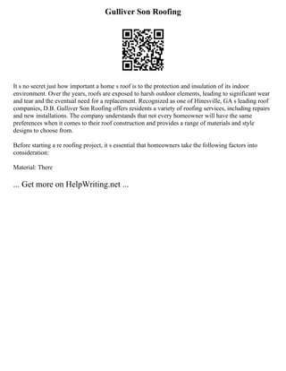 Gulliver Son Roofing
It s no secret just how important a home s roof is to the protection and insulation of its indoor
environment. Over the years, roofs are exposed to harsh outdoor elements, leading to significant wear
and tear and the eventual need for a replacement. Recognized as one of Hinesville, GA s leading roof
companies, D.B. Gulliver Son Roofing offers residents a variety of roofing services, including repairs
and new installations. The company understands that not every homeowner will have the same
preferences when it comes to their roof construction and provides a range of materials and style
designs to choose from.
Before starting a re roofing project, it s essential that homeowners take the following factors into
consideration:
Material: There
... Get more on HelpWriting.net ...
 