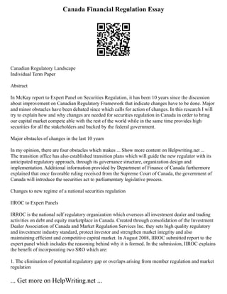 Canada Financial Regulation Essay
Canadian Regulatory Landscape
Individual Term Paper
Abstract
In McKay report to Expert Panel on Securities Regulation, it has been 10 years since the discussion
about improvement on Canadian Regulatory Framework that indicate changes have to be done. Major
and minor obstacles have been debated since which calls for action of changes. In this research I will
try to explain how and why changes are needed for securities regulation in Canada in order to bring
our capital market compete able with the rest of the world while in the same time provides high
securities for all the stakeholders and backed by the federal government.
Major obstacles of changes in the last 10 years
In my opinion, there are four obstacles which makes ... Show more content on Helpwriting.net ...
The transition office has also established transition plans which will guide the new regulator with its
anticipated regulatory approach, through its governance structure, organization design and
implementation. Additional information provided by Department of Finance of Canada furthermore
explained that once favorable ruling received from the Supreme Court of Canada, the government of
Canada will introduce the securities act to parliamentary legislative process.
Changes to new regime of a national securities regulation
IIROC to Expert Panels
IRROC is the national self regulatory organization which oversees all investment dealer and trading
activities on debt and equity marketplace in Canada. Created through consolidation of the Investment
Dealer Association of Canada and Market Regulation Services Inc. they sets high quality regulatory
and investment industry standard, protect investor and strengthen market integrity and also
maintaining efficient and competitive capital market. In August 2008, IIROC submitted report to the
expert panel which includes the reasoning behind why it is formed. In the submission, IIROC explains
the benefit of incorporating two SRO which are:
1. The elimination of potential regulatory gap or overlaps arising from member regulation and market
regulation
... Get more on HelpWriting.net ...
 