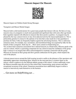 Mascots Impact On Mascots
Mascots Impact on Children Sends Strong Messages
Youngsters and Mascot Mental Images
Mascots hold a solid mental picture for a great many people that interact with one. Be that as it may,
mascots sway on youngsters is much more grounded and significant than with some other age bunch.
Kids regularly respond with affection to mascots that show positive qualities. A youngster may be
pleased by the way a mascot moves or any clever physical activity the mascot participates in. This is
particularly genuine if a mascot is the epitome of an item that a tyke needs his or her guardians to
purchase for them. Folks are frequently helpless against the advertising business. This is valid since
numerous items, for example, toys, recreations, and nourishment things are acquired by folks for the
benefit of their youngsters. Kids may be ... Show more content on Helpwriting.net ...
Yet, in latest times numerous associations have utilized mascots as a brand name. Mascots speak to the
soul of a school, which is a persisting component for any school to keep the confidence of the group
high. A mascot is an insignia that offers acknowledgment to anybody connected with the group.
Mascots are focused on their group and show genuine enthusiasm for the game, which inspires the
soul of the players.
A decent mascot moves around the field wearing inventive outfits to the pleasure of the spectators and
dependably appreciates stimulating them. Schools for the most part have a creature figure as the
mascot, which is spoken to by the different athletic groups of the school. A chose understudy wears
the Mascot ensemble upon the arrival of the school titles, homecoming, gusto arouses and other
exceptional occasions of the school. Numerous associations have additionally begun to utilize a
mascot to innovatively mark themselves in the business
... Get more on HelpWriting.net ...
 