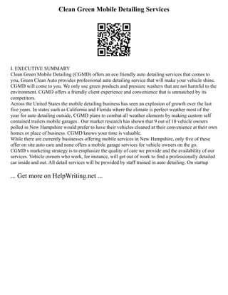 Clean Green Mobile Detailing Services
I. EXECUTIVE SUMMARY
Clean Green Mobile Detailing (CGMD) offers an eco friendly auto detailing services that comes to
you, Green Clean Auto provides professional auto detailing service that will make your vehicle shine.
CGMD will come to you. We only use green products and pressure washers that are not harmful to the
environment. CGMD offers a friendly client experience and convenience that is unmatched by its
competitors.
Across the United States the mobile detailing business has seen an explosion of growth over the last
five years. In states such as California and Florida where the climate is perfect weather most of the
year for auto detailing outside, CGMD plans to combat all weather elements by making custom self
contained trailers mobile garages . Our market research has shown that 9 out of 10 vehicle owners
polled in New Hampshire would prefer to have their vehicles cleaned at their convenience at their own
homes or place of business. CGMD knows your time is valuable.
While there are currently businesses offering mobile services in New Hampshire, only five of these
offer on site auto care and none offers a mobile garage services for vehicle owners on the go.
CGMD s marketing strategy is to emphasize the quality of care we provide and the availability of our
services. Vehicle owners who work, for instance, will get out of work to find a professionally detailed
car inside and out. All detail services will be provided by staff trained in auto detailing. On startup
... Get more on HelpWriting.net ...
 