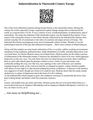 Industrialization in Nineteenth Century Europe
One of the most influential centuries during human history is the nineteenth century. During this
century the world, especially Europe, experienced radical change change that revolutionized the
world, as everyone knew it to be. It was a century of war, of industrialization, of urbanization, and of
nationalism. The major development of the nineteenth century was the Industrial Revolution. Every
aspect of the nineteenth century is most likely directly influenced by the Industrial Revolution, from
normal everyday life of commoners to the rulers of countries and major powers of Europe. The
Industrial Revolution encompassed every area of nineteenth century Europe. Whether it was the
technological marvels of the day that influenced European ... Show more content on Helpwriting.net
...
Along with this modern era came harsh realizations of few or no jobs, ruthless working environments,
unsanitary living conditions, polluted homes, unfair distribution of wealth, and false hopes these were
very hard times. In Charles Dickens classic novel Hard Times, Dickens paints for the reader a picture
of urbanization in the nineteenth century, Coketown lay shrouded in a haze of its own, which appeared
impervious to the sun s rays. You only knew the town was there because you knew there could have
been no such sulky blotch upon the prospect without a town. A blur of soot and smoke, now
confusedly tending this way, now that way, now aspiring to the vault of Heaven, now murkily
creeping along the earth, as the wind rose and fell, or changed its quarter: a dense formless jumble,
with sheets of cross light in it, that showed nothing but masses of darkness—Coketown in the distance
was suggestive of itself, though not a brick of it could be seen. Dickens shows that the murky smoke
stacked city is a place of depression and at the heart of it all is industry.
As the Industrial Revolution began to grow, the conditions worsened. It seemed that the lower class
kept working harder and harder, while the aristocrats, business
6
owners, and middle class got richer and richer. Dickens points this out in his book Hard Times in a
conversation between an employer (Bounderby) and an employee (Stephen Blackpool), Look how we
live, an wheer we live, an in
... Get more on HelpWriting.net ...
 