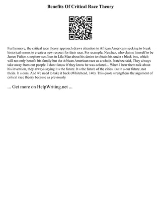 Benefits Of Critical Race Theory
Furthermore, the critical race theory approach draws attention to African Americans seeking to break
historical norms to create a new respect for their race. For example, Natchez, who claims himself to be
James Fulton s nephew confines in Lila Mae about his desire to obtain his uncle s black box, which
will not only benefit his family but the African American race as a whole. Natchez said, They always
take away from our people. I don t know if they know he was colored... When I hear them talk about
his invention, they always saying it s the future. It s the future of the cities. But it s our future, not
theirs. It s ours. And we need to take it back (Whitehead, 140). This quote strengthens the argument of
critical race theory because as previously
... Get more on HelpWriting.net ...
 