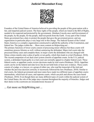 Judicial Misconduct Essay
Founders of the United States of America believed in providing the people of this great nation with a
fair, and impartial judicial system. The basic rights of the people, which are listed in the Bill of Rights,
needed to be respected and protected by the government. Abraham Lincoln once said Government of
the people, by the people, for the people, shall not perish from the Earth . Every part of the United
States government has a duty to protect the people that gave the government power, and one
organization in particular plays a very large role in this charge. The Judicial System of the United
States America is a complex organization constructed to uphold the authority of the Constitution, and
federal law. The judges within the ... Show more content on Helpwriting.net ...
The primary functions of lower courts consist of processing minor offenses but these courts will
sometimes process felonies as well, without sentencing the defendant. Major trial courts take the
processed felony cases and complete them; in major courts the defendants who are charged with
felony crimes mainly enter a plea of guilty or not guilty, which then leads to a trial (Neubauer, 2010).
The second component of our dual court system consists of appellate courts. In the U.S. judicial
system, a defendant found guilty in a trial court can normally appeal to a higher federal court. These
federal courts, or appellate courts, review decisions made by trial courts (Neubauer, 2010). Appellate
courts can be on the federal and state level, but do not hold trials or hear new evidence. These courts
consist of a judge, or a lawyer, or a group of either one, who read the transcript of the trial and
whether the previous decision correctly or incorrectly followed the law (Neubauer, 2010). Similar to
trial courts, the federal government and most states have made two different types of appellate courts:
intermediate, which hear all cases, and supreme courts, which can pick and choose the cases heard
(Neubauer, 2010). Even though there are many different types of courts within the judicial system of
the United States, the role of the judge stays constant throughout the majority of branches. Judges and
their duties in the courtroom are misunderstood, because of
... Get more on HelpWriting.net ...
 